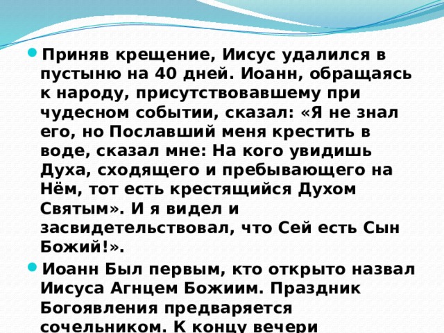 Приняв крещение, Иисус удалился в пустыню на 40 дней. Иоанн, обращаясь к народу, присутствовавшему при чудесном событии, сказал: «Я не знал его, но Пославший меня крестить в воде, сказал мне: На кого увидишь Духа, сходящего и пребывающего на Нём, тот есть крестящийся Духом Святым». И я видел и засвидетельствовал, что Сей есть Сын Божий!». Иоанн Был первым, кто открыто назвал Иисуса Агнцем Божиим. Праздник Богоявления предваряется сочельником. К концу вечери приурочено первое освящение воды . 