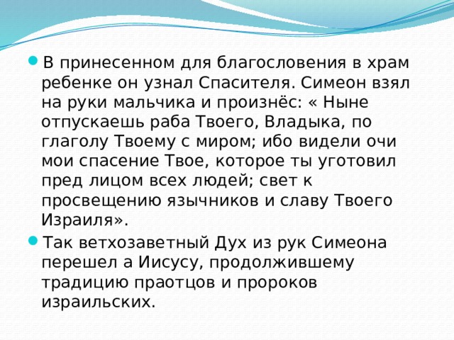 В принесенном для благословения в храм ребенке он узнал Спасителя. Симеон взял на руки мальчика и произнёс: « Ныне отпускаешь раба Твоего, Владыка, по глаголу Твоему с миром; ибо видели очи мои спасение Твое, которое ты уготовил пред лицом всех людей; свет к просвещению язычников и славу Твоего Израиля». Так ветхозаветный Дух из рук Симеона перешел а Иисусу, продолжившему традицию праотцов и пророков израильских. 