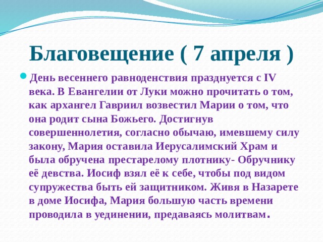 Благовещение ( 7 апреля ) День весеннего равноденствия празднуется с IV века. В Евангелии от Луки можно прочитать о том, как архангел Гавриил возвестил Марии о том, что она родит сына Божьего. Достигнув совершеннолетия, согласно обычаю, имевшему силу закону, Мария оставила Иерусалимский Храм и была обручена престарелому плотнику- Обручнику её девства. Иосиф взял её к себе, чтобы под видом супружества быть ей защитником. Живя в Назарете в доме Иосифа, Мария большую часть времени проводила в уединении, предаваясь молитвам .  