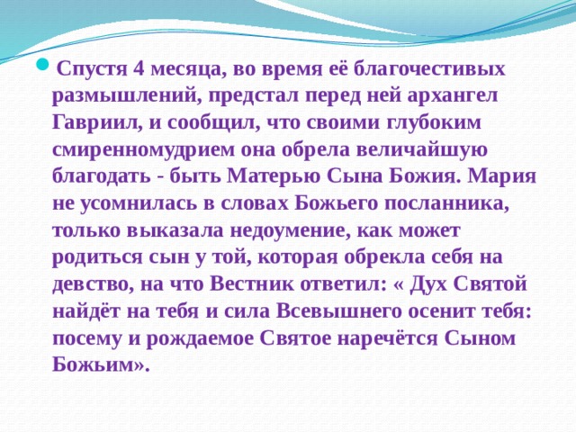 Спустя 4 месяца, во время её благочестивых размышлений, предстал перед ней архангел Гавриил, и сообщил, что своими глубоким смиренномудрием она обрела величайшую благодать - быть Матерью Сына Божия. Мария не усомнилась в словах Божьего посланника, только выказала недоумение, как может родиться сын у той, которая обрекла себя на девство, на что Вестник ответил: « Дух Святой найдёт на тебя и сила Всевышнего осенит тебя: посему и рождаемое Святое наречётся Сыном Божьим». 