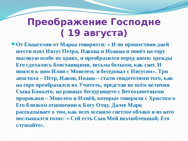 Преображение Господне  ( 19 августа) От Евангелии от Марка говорится: « И по прошествии дней шести взял Иисус Петра, Иакова и Иоанна и повёл на гору высокую особо их одних, и преобразился перед ними: одежды Его сделались блистающими, весьма белыми, как снег. И явился к ним Илия с Моисеем; и беседовал с Иисусом». Три апостола – Пётр, Иаков, Иоанн – стали свидетелями того, как на горе преобразился их Учитель, представ во всём величии Сына Божьего, на равных беседующего с Ветхозаветными пророками – Моисеем и Илиёй, которые говорили с Христом о Его близком отношении к Богу Отцу. Далее Марк рассказывает о том, как всех осенило светлое облако и из него послышался голос: « Сей есть Сын Мой возлюбленный; Его слушайте». 
