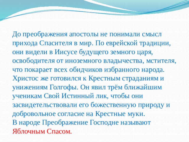 До преображения апостолы не понимали смысл прихода Спасителя в мир. По еврейской традиции, они видели в Иисусе будущего земного царя, освободителя от иноземного владычества, мстителя, что покарает всех обидчиков избранного народа. Христос же готовился к Крестным страданиям и унижениям Голгофы. Он явил трём ближайшим ученикам Свой Истинный лик, чтобы они засвидетельствовали его божественную природу и добровольное согласие на Крестные муки. В народе Преображение Господне называют Яблочным Спасом. 