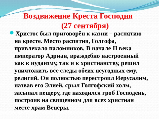  Воздвижение Креста Господня  (27 сентября) Христос был приговорён к казни – распятию на кресте. Место распятия, Голгофа, привлекало паломников. В начале II века император Адриан, враждебно настроенный как к иудаизму, так и к христианству, решил уничтожить все следы обеих неугодных ему, религий. Он полностью перестроил Иерусалим, назвав его Элией, срыл Голгофский холм, засыпал пещеру, где находился гроб Господень, построив на священном для всех христиан месте храм Венеры. 