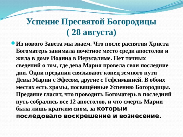 Успение Пресвятой Богородицы  ( 28 августа) Из нового Завета мы знаем. Что после распятия Христа Богоматерь занимала почётное место среди апостолов и жила в доме Иоанна в Иерусалиме. Нет точных сведений о том, где дева Мария провела свои последние дни. Одни предания связывают конец земного пути Девы Марии с Эфесом, другие с Гефсиманией. В обоих местах есть храмы, посвящённые Успению Богородицы. Предание гласит, что проводить Богоматерь в последний путь собрались все 12 апостолов, и что смерть Марии была лишь кратким сном, за которым последовало воскрешение и вознесение. 