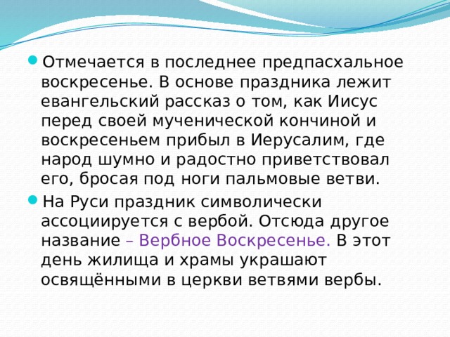 Отмечается в последнее предпасхальное воскресенье. В основе праздника лежит евангельский рассказ о том, как Иисус перед своей мученической кончиной и воскресеньем прибыл в Иерусалим, где народ шумно и радостно приветствовал его, бросая под ноги пальмовые ветви. На Руси праздник символически ассоциируется с вербой. Отсюда другое название – Вербное Воскресенье. В этот день жилища и храмы украшают освящёнными в церкви ветвями вербы. 