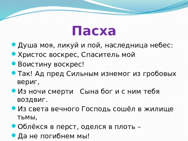 Пасха Душа моя, ликуй и пой, наследница небес: Христос воскрес, Спаситель мой Воистину воскрес! Так! Ад пред Сильным изнемог из гробовых вериг, Из ночи смерти Сына бог и с ним тебя воздвиг. Из света вечного Господь сошёл в жилище тьмы, Облёкся в перст, оделся в плоть – Да не погибнем мы! 
