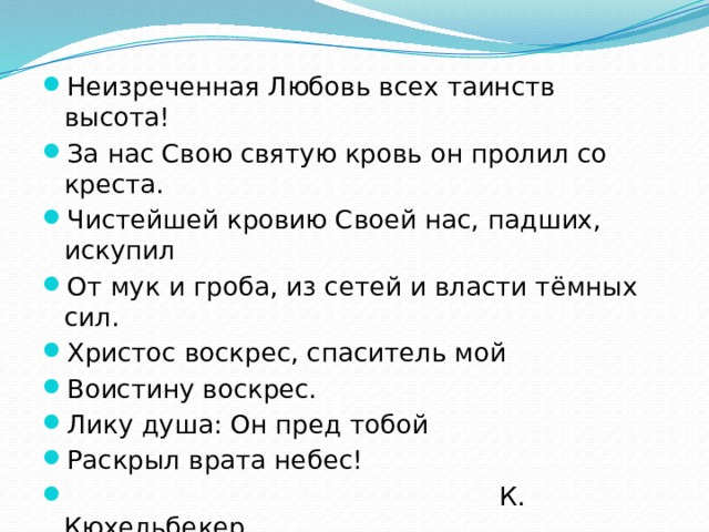 Неизреченная Любовь всех таинств высота! За нас Свою святую кровь он пролил со креста. Чистейшей кровию Своей нас, падших, искупил От мук и гроба, из сетей и власти тёмных сил. Христос воскрес, спаситель мой Воистину воскрес. Лику душа: Он пред тобой Раскрыл врата небес!  К. Кюхельбекер. 