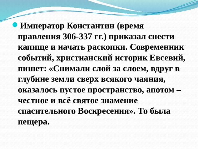Император Константин (время правления 306-337 гг.) приказал снести капище и начать раскопки. Современник событий, христианский историк Евсевий, пишет: «Снимали слой за слоем, вдруг в глубине земли сверх всякого чаяния, оказалось пустое пространство, апотом – честное и всё святое знамение спасительного Воскресения». То была пещера. 