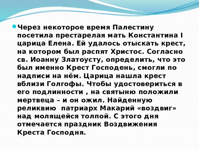 Через некоторое время Палестину посетила престарелая мать Константина I царица Елена. Ей удалось отыскать крест, на котором был распят Христос. Согласно св. Иоанну Златоусту, определить, что это был именно Крест Господень, смогли по надписи на нём. Царица нашла крест вблизи Голгофы. Чтобы удостовериться в его подлинности , на святыню положили мертвеца – и он ожил. Найденную реликвию патриарх Макарий «воздвиг» над молящейся толпой. С этого дня отмечается праздник Воздвижения Креста Господня. 