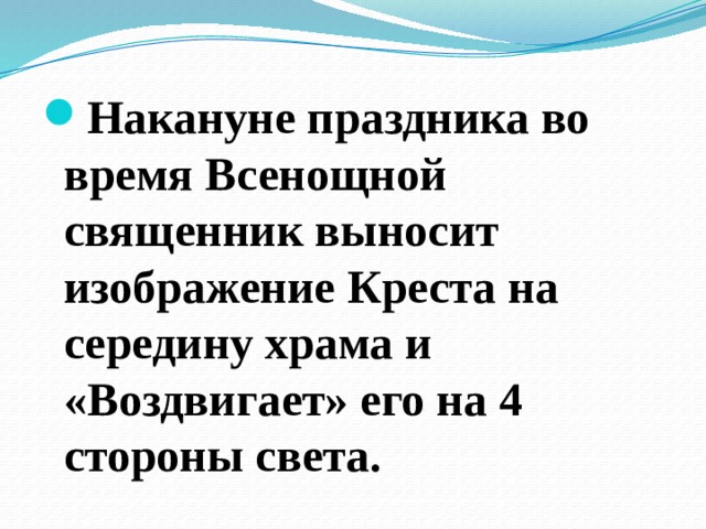 Накануне праздника во время Всенощной священник выносит изображение Креста на середину храма и «Воздвигает» его на 4 стороны света. 
