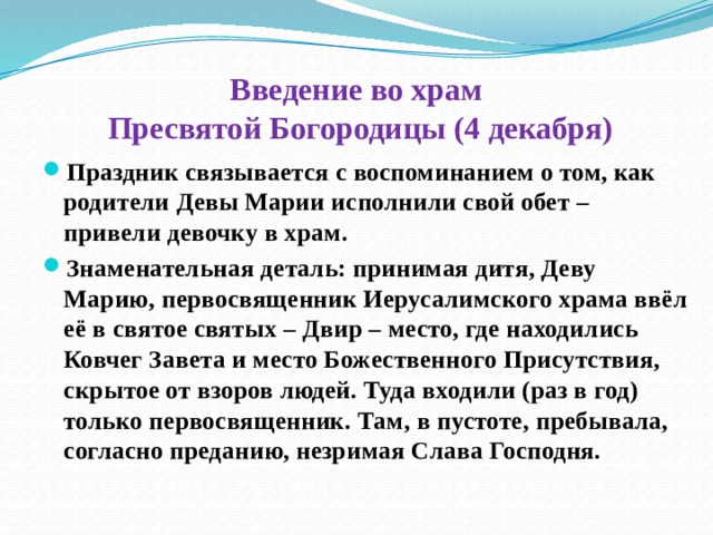 Введение во храм  Пресвятой Богородицы (4 декабря) Праздник связывается с воспоминанием о том, как родители Девы Марии исполнили свой обет – привели девочку в храм. Знаменательная деталь: принимая дитя, Деву Марию, первосвященник Иерусалимского храма ввёл её в святое святых – Двир – место, где находились Ковчег Завета и место Божественного Присутствия, скрытое от взоров людей. Туда входили (раз в год) только первосвященник. Там, в пустоте, пребывала, согласно преданию, незримая Слава Господня. 