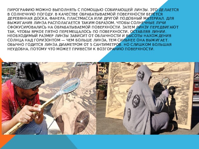 Пирографию  можно выполнять с помощью собирающей линзы. Это делается в солнечную погоду. В качестве обрабатываемой поверхности берётся деревянная доска, фанера, пластмасса или другой подобный материал. Для выжигания линза располагается таким образом, чтобы солнечные лучи сфокусировались на обрабатываемой поверхности. Затем линзу передвигают так, чтобы яркое пятно перемещалось по поверхности, оставляя линии. Необходимый размер линзы зависит от облачности и высоты нахождения Солнца над горизонтом — чем больше линза, тем сильнее она выжигает. Обычно годится линза диаметром от 5 сантиметров. Но слишком большая неудобна, потому что может привести к возгоранию поверхности . 