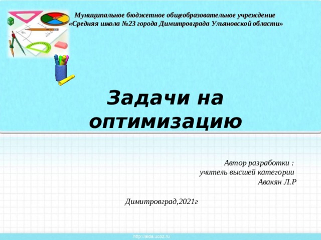 Муниципальное бюджетное общеобразовательное учреждение «Средняя школа №23 города Димитровграда Ульяновской области» Задачи на оптимизацию Автор разработки :  учитель высшей категории Авакян Л.Р  Димитровград,2021г 