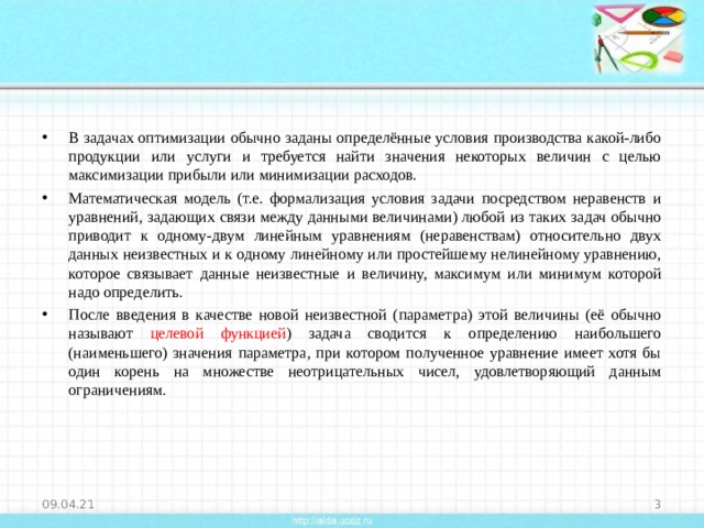 В задачах оптимизации обычно заданы определённые условия производства какой-либо продукции или услуги и требуется найти значения некоторых величин с целью максимизации прибыли или минимизации расходов. Математическая модель (т.е. формализация условия задачи посредством неравенств и уравнений, задающих связи между данными величинами) любой из таких задач обычно приводит к одному-двум линейным уравнениям (неравенствам) относительно двух данных неизвестных и к одному линейному или простейшему нелинейному уравнению, которое связывает данные неизвестные и величину, максимум или минимум которой надо определить. После введения в качестве новой неизвестной (параметра) этой величины (её обычно называют целевой функцией ) задача сводится к определению наибольшего (наименьшего) значения параметра, при котором полученное уравнение имеет хотя бы один корень на множестве неотрицательных чисел, удовлетворяющий данным ограничениям. 09.04.21  