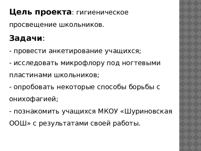 Цель проекта : гигиеническое просвещение школьников. Задачи : - провести анкетирование учащихся; - исследовать микрофлору под ногтевыми пластинами школьников; - опробовать некоторые способы борьбы с онихофагией; - познакомить учащихся МКОУ «Шуриновская ООШ» с результатами своей работы.  