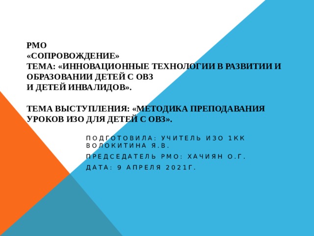 РМО  «Сопровождение»  Тема: «Инновационные технологии в развитии и образовании детей с ОВЗ  и детей инвалидов».   Тема выступления: «Методика преподавания уроков ИЗО для детей с ОВЗ». Подготовила: учитель ИЗО 1КК Волокитина Я.В. Председатель РМО: Хачиян О.Г. Дата: 9 апреля 2021г. 