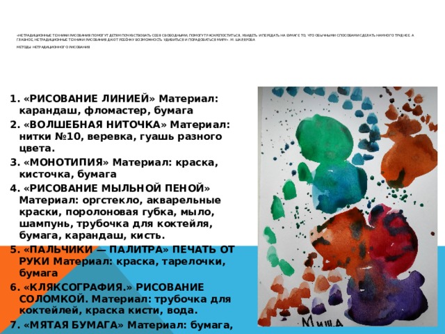          «Нетрадиционные техники рисования помогут детям почувствовать себя свободными, помогут раскрепоститься, увидеть и передать на бумаге то, что обычными способами сделать намного труднее. А главное, нетрадиционные техники рисования дают ребёнку возможность удивиться и порадоваться миру». М. Шклярова   МЕТОДЫ НЕТРАДИЦИОННОГО РИСОВАНИЯ       1. «РИСОВАНИЕ ЛИНИЕЙ» Материал: карандаш, фломастер, бумага 2. «ВОЛШЕБНАЯ НИТОЧКА» Материал: нитки №10, веревка, гуашь разного цвета. 3. «МОНОТИПИЯ» Материал: краска, кисточка, бумага 4. «РИСОВАНИЕ МЫЛЬНОЙ ПЕНОЙ» Материал: оргстекло, акварельные краски, поролоновая губка, мыло, шампунь, трубочка для коктейля, бумага, карандаш, кисть. 5. «ПАЛЬЧИКИ — ПАЛИТРА» ПЕЧАТЬ ОТ РУКИ Материал: краска, тарелочки, бумага 6. «КЛЯКСОГРАФИЯ.» РИСОВАНИЕ СОЛОМКОЙ. Материал: трубочка для коктейлей, краска кисти, вода. 7. «МЯТАЯ БУМАГА» Материал: бумага, краски, кисти, тарелочки. 