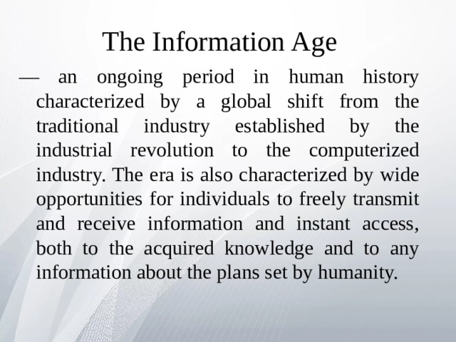 The Information Age   — an ongoing period in human history characterized by a global shift from the traditional industry established by the industrial revolution to the computerized industry. The era is also characterized by wide opportunities for individuals to freely transmit and receive information and instant access, both to the acquired knowledge and to any information about the plans set by humanity. 