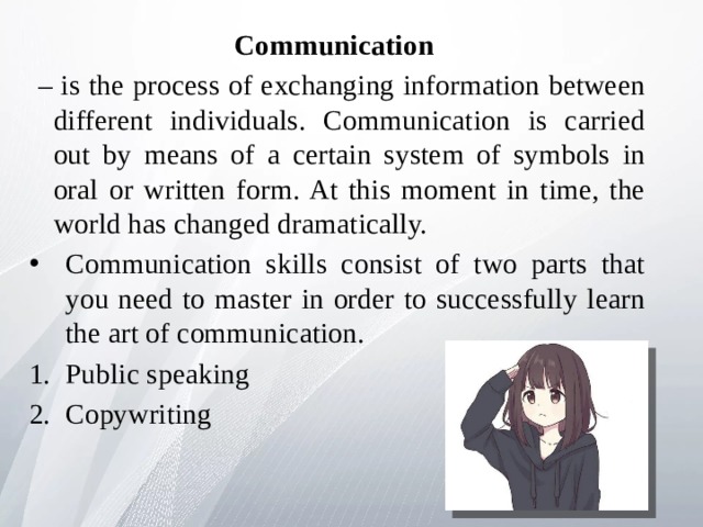 Communication – is the process of exchanging information between different individuals. Communication is carried out by means of a certain system of symbols in oral or written form. At this moment in time, the world has changed dramatically. Communication skills consist of two parts that you need to master in order to successfully learn the art of communication. Public speaking Copywriting 