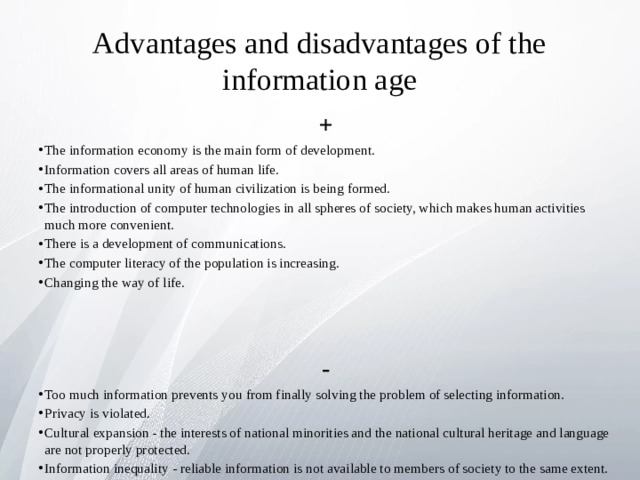 Advantages and disadvantages of the information age + The information economy is the main form of development. Information covers all areas of human life. The informational unity of human civilization is being formed. The introduction of computer technologies in all spheres of society, which makes human activities much more convenient. There is a development of communications. The computer literacy of the population is increasing. Changing the way of life.    - Too much information prevents you from finally solving the problem of selecting information. Privacy is violated. Cultural expansion - the interests of national minorities and the national cultural heritage and language are not properly protected. Information inequality - reliable information is not available to members of society to the same extent. People are prone to psychological problems that are associated with virtual reality. 