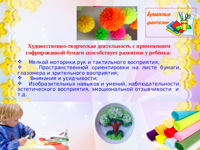 Художественно-творческая деятельность с применением гофрированной бумаги способствует развитию у ребёнка:     Мелкой моторики рук и тактильного восприятия;  Пространственной ориентировки на листе бумаги, глазомера и зрительного восприятия;  Внимания и усидчивости;  Изобразительных навыков и умений, наблюдательности, эстетического восприятия, эмоциональной отзывчивости и т.д. 