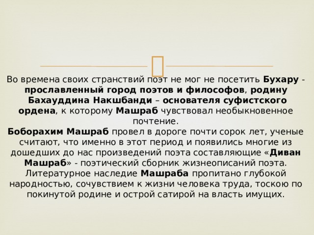 Во времена своих странствий поэт не мог не посетить  Бухару  - прославленный город поэтов и философов ,  родину  Бахауддина Накшбанди  –  основателя суфистского ордена , к которому  Машраб  чувствовал необыкновенное почтение.  Боборахим Машраб  провел в дороге почти сорок лет, ученые считают, что именно в этот период и появились многие из дошедших до нас произведений поэта составляющие « Диван Машраб » - поэтический сборник жизнеописаний поэта.  Литературное наследие  Машраба  пропитано глубокой народностью, сочувствием к жизни человека труда, тоскою по покинутой родине и острой сатирой на власть имущих. 