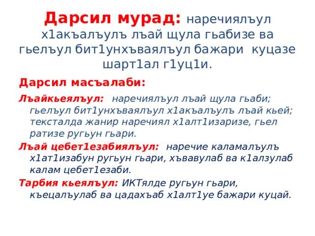 Дарсил мурад:  наречиялъул х1акъалъулъ лъай щула гьабизе ва гьелъул бит1унхъваялъул бажари куцазе шарт1ал г1уц1и. Дарсил масъалаби: Лъайкьеялъул:  наречиялъул лъай щула гьаби; гьелъул бит1унхъваялъул х1акъалъулъ лъай кьей; тексталда жанир наречиял х1алт1изаризе, гьел ратизе ругьун гьари. Лъай цебет1езабиялъул: наречие каламалъулъ х1ат1изабун ругьун гьари, хъвавулаб ва к1алзулаб калам цебет1езаби. Тарбия кьеялъул: ИКТялде ругьун гьари, къецалъулаб ва цадахъаб х1алт1уе бажари куцай. 