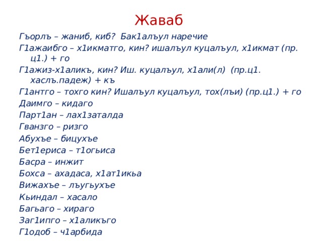 Жаваб Гъорлъ – жаниб, киб? Бак1алъул наречие Г1ажаибго – х1икматго, кин? ишалъул куцалъул, х1икмат (пр. ц1.) + го Г1ажиз-х1аликъ, кин? Иш. куцалъул, х1али(л) (пр.ц1. хаслъ.падеж) + къ Г1антго – тохго кин? Ишалъул куцалъул, тох(лъи) (пр.ц1.) + го Даимго – кидаго Парт1ан – лах1заталда Гванзго – ризго Абухъе – бицухъе Бет1ериса – т1огьиса Басра – инжит Бохса – ахадаса, х1ат1икьа Вижахъе – лъугьухъе Кьиндал – хасало Багьаго – хираго Заг1ипго – х1аликъго Г1одоб – ч1арбида   