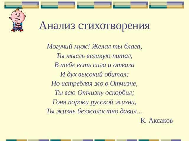 Анализ стихотворения Могучий муж! Желал ты блага, Ты мысль великую питал, В тебе есть сила и отвага И дух высокий обитал; Но истребляя зло в Отчизне, Ты всю Отчизну оскорбил; Гоня пороки русской жизни, Ты жизнь безжалостно давил… К. Аксаков 
