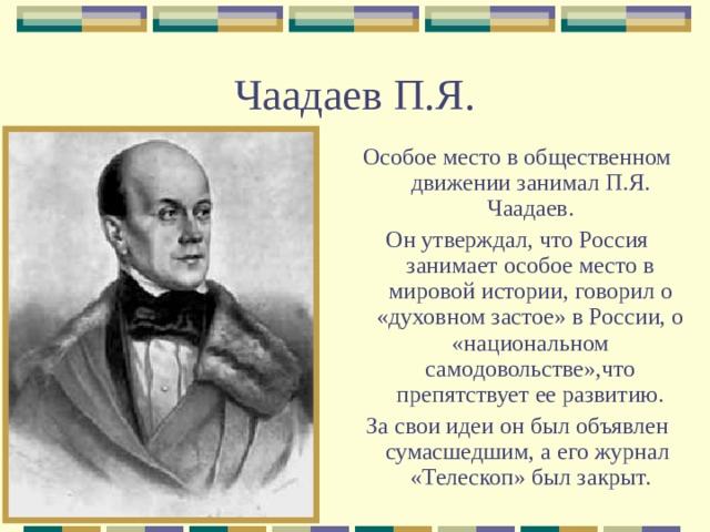 Чаадаев П.Я. Особое место в общественном движении занимал П.Я. Чаадаев. Он утверждал, что Россия занимает особое место в мировой истории, говорил о «духовном застое» в России, о «национальном самодовольстве»,что препятствует ее развитию. За свои идеи он был объявлен сумасшедшим, а его журнал «Телескоп» был закрыт. 