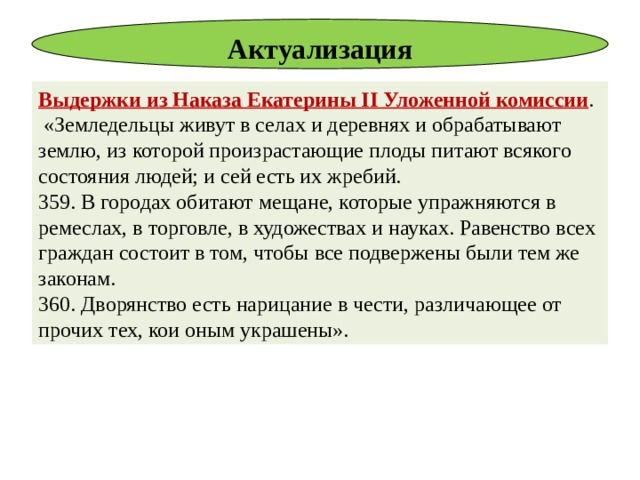 Актуализация Выдержки из Наказа Екатерины II Уложенной комиссии .  «Земледельцы живут в селах и деревнях и обрабатывают землю, из которой произрастающие плоды питают всякого состояния людей; и сей есть их жребий. 359. В городах обитают мещане, которые упражняются в ремеслах, в торговле, в художествах и науках. Равенство всех граждан состоит в том, чтобы все подвержены были тем же законам. 360. Дворянство есть нарицание в чести, различающее от прочих тех, кои оным украшены». 