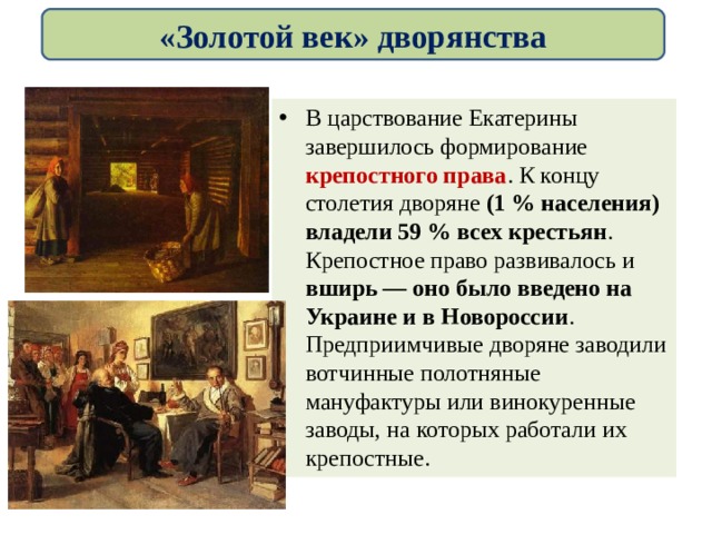 «Золотой век» дворянства В царствование Екатерины завершилось формирование крепостного права . К концу столетия дворяне (1 % населения) владели 59 % всех крестьян . Крепостное право развивалось и вширь — оно было введено на Украине и в Новороссии . Предприимчивые дворяне заводили вотчинные полотняные мануфактуры или винокуренные заводы, на которых работали их крепостные. 
