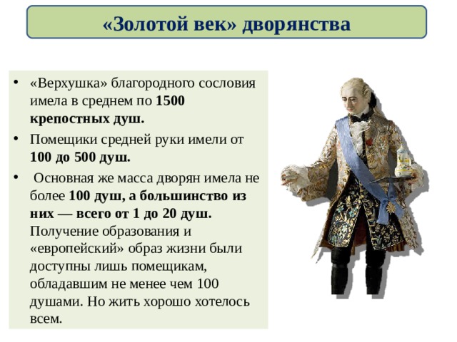 «Золотой век» дворянства «Верхушка» благородного сословия имела в среднем по 1500 крепостных душ. Помещики средней руки имели от 100 до 500 душ.  Основная же масса дворян имела не более 100 душ, а большинство из них — всего от 1 до 20 душ. Получение образования и «европейский» образ жизни были доступны лишь помещикам, обладавшим не менее чем 100 душами. Но жить хорошо хотелось всем. 