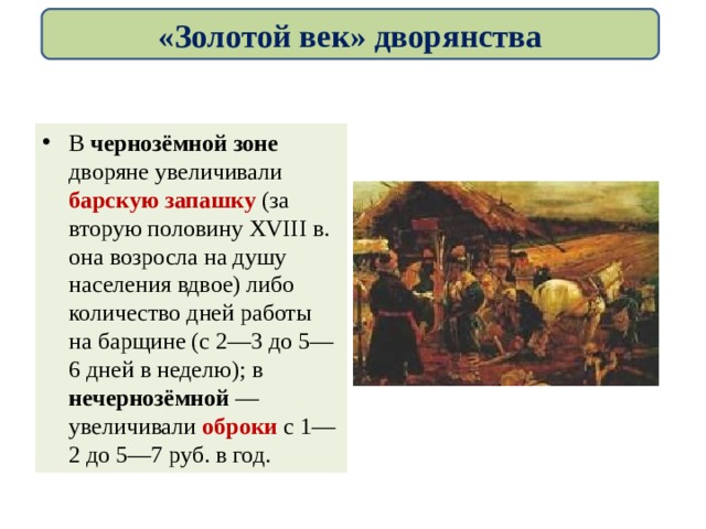 «Золотой век» дворянства В чернозёмной зоне дворяне увеличивали барскую запашку (за вторую половину XVIII в. она возросла на душу населения вдвое) либо количество дней работы на барщине (с 2—3 до 5—6 дней в неделю); в нечернозёмной — увеличивали оброки с 1—2 до 5—7 руб. в год. 