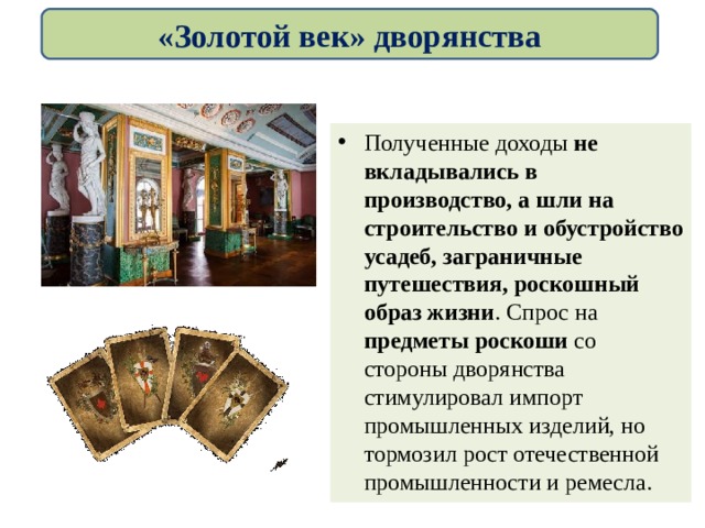 «Золотой век» дворянства Полученные доходы не вкладывались в производство, а шли на строительство и обустройство усадеб, заграничные путешествия, роскошный образ жизни . Спрос на предметы роскоши со стороны дворянства стимулировал импорт промышленных изделий, но тормозил рост отечественной промышленности и ремесла. 