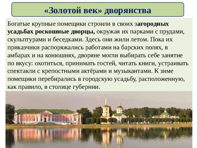 «Золотой век» дворянства Богатые крупные помещики строили в своих з агородных усадьбах роскошные дворцы, окружая их парками с прудами, скульптурами и беседками. Здесь они жили летом. Пока их приказчики распоряжались работами на барских полях, в амбарах и на конюшнях, дворяне могли выбирать себе занятие по вкусу: охотиться, принимать гостей, читать книги, устраивать спектакли с крепостными актёрами и музыкантами. К зиме помещики перебирались в городскую усадьбу, расположенную, как правило, в столице губернии. 