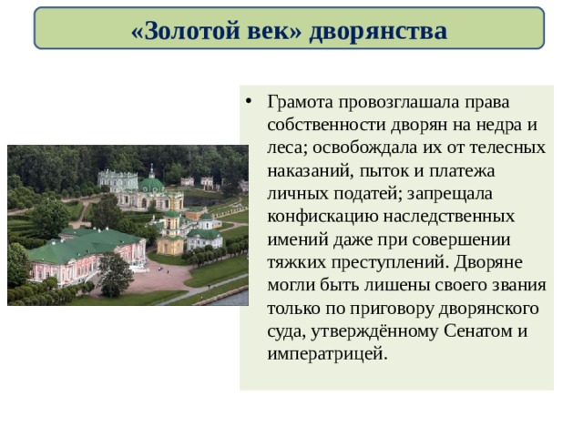 «Золотой век» дворянства Грамота провозглашала права собственности дворян на недра и леса; освобождала их от телесных наказаний, пыток и платежа личных податей; запрещала конфискацию наследственных имений даже при совершении тяжких преступлений. Дворяне могли быть лишены своего звания только по приговору дворянского суда, утверждённому Сенатом и императрицей. 
