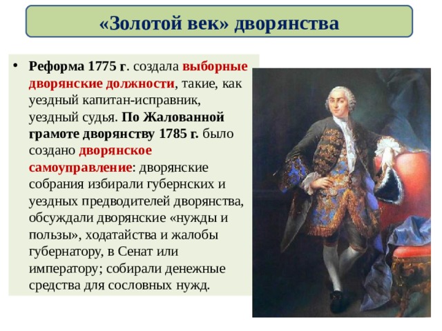 «Золотой век» дворянства Реформа 1775 г . создала выборные дворянские должности , такие, как уездный капитан-исправник, уездный судья. По Жалованной грамоте дворянству 1785 г. было создано дворянское самоуправление : дворянские собрания избирали губернских и уездных предводителей дворянства, обсуждали дворянские «нужды и пользы», ходатайства и жалобы губернатору, в Сенат или императору; собирали денежные средства для сословных нужд. 