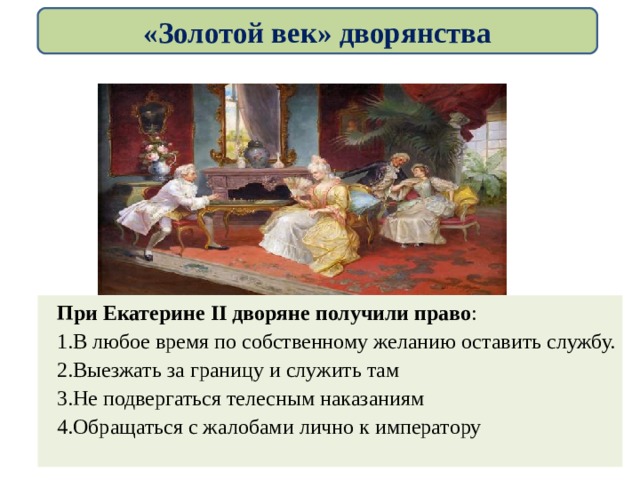 «Золотой век» дворянства При Екатерине II дворяне получили право : В любое время по собственному желанию оставить службу. Выезжать за границу и служить там Не подвергаться телесным наказаниям Обращаться с жалобами лично к императору 