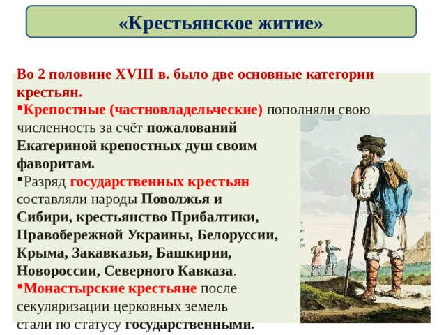 «Крестьянское житие» Во 2 половине XVIII в. было две основные категории крестьян. Крепостные (частновладельческие)  пополняли свою численность за счёт пожалований Екатериной крепостных душ своим фаворитам. Разряд государственных крестьян составляли народы Поволжья и Сибири, крестьянство Прибалтики, Правобережной Украины, Белоруссии, Крыма, Закавказья, Башкирии, Новороссии, Северного Кавказа . Монастырские крестьяне после секуляризации церковных земель стали по статусу государственными. 