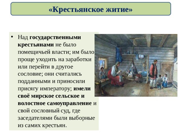 «Крестьянское житие» Над государственными крестьянами не было помещичьей власти; им было проще уходить на заработки или перейти в другое сословие; они считались подданными и приносили присягу императору; имели своё мирское сельское и волостное самоуправление и свой сословный суд, где заседателями были выборные из самих крестьян. 