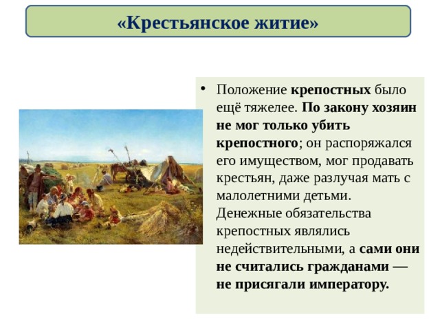 «Крестьянское житие» Положение крепостных было ещё тяжелее. По закону хозяин не мог только убить крепостного ; он распоряжался его имуществом, мог продавать крестьян, даже разлучая мать с малолетними детьми. Денежные обязательства крепостных являлись недействительными, а сами они не считались гражданами — не присягали императору. 