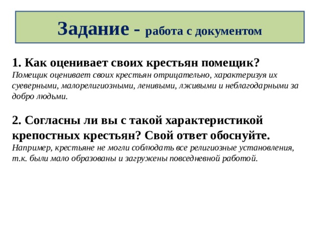 Задание - работа с документом 1. Как оценивает своих крестьян помещик? Помещик оценивает своих крестьян отрицательно, характеризуя их суеверными, малорелигиозными, ленивыми, лживыми и неблагодарными за добро людьми.  2. Согласны ли вы с такой характеристикой крепостных крестьян? Свой ответ обоснуйте. Например, крестьяне не могли соблюдать все религиозные установления, т.к. были мало образованы и загружены повседневной работой. 