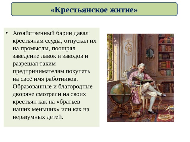 «Крестьянское житие» Хозяйственный барин давал крестьянам ссуды, отпускал их на промыслы, поощрял заведение лавок и заводов и разрешал таким предпринимателям покупать на своё имя работников. Образованные и благородные дворяне смотрели на своих крестьян как на «братьев наших меньших» или как на неразумных детей. 