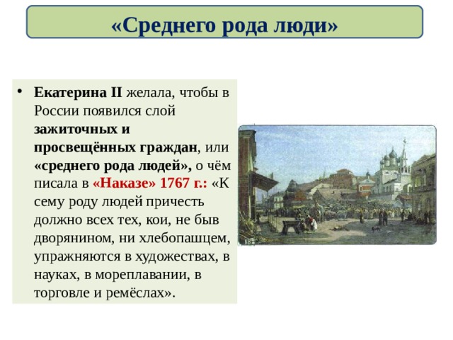 «Среднего рода люди» Екатерина II желала, чтобы в России появился слой зажиточных и просвещённых граждан , или «среднего рода людей», о чём писала в «Наказе» 1767 г.: «К сему роду людей причесть должно всех тех, кои, не быв дворянином, ни хлебопашцем, упражняются в художествах, в науках, в мореплавании, в торговле и ремёслах». 