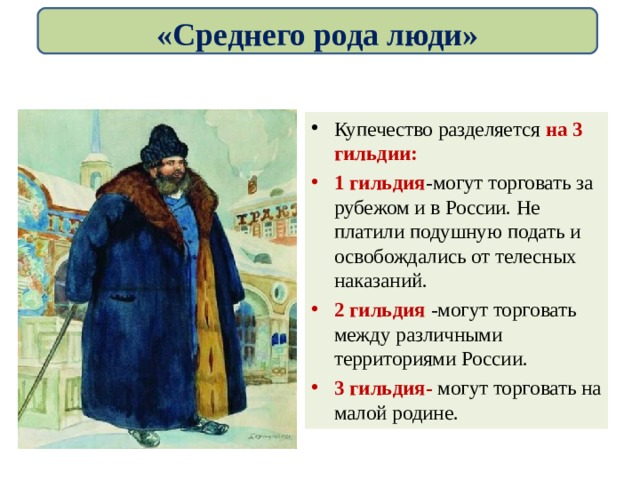 «Среднего рода люди» Купечество разделяется на 3 гильдии: 1 гильдия -могут торговать за рубежом и в России. Не платили подушную подать и освобождались от телесных наказаний. 2 гильдия -могут торговать между различными территориями России. 3 гильдия- могут торговать на малой родине. 