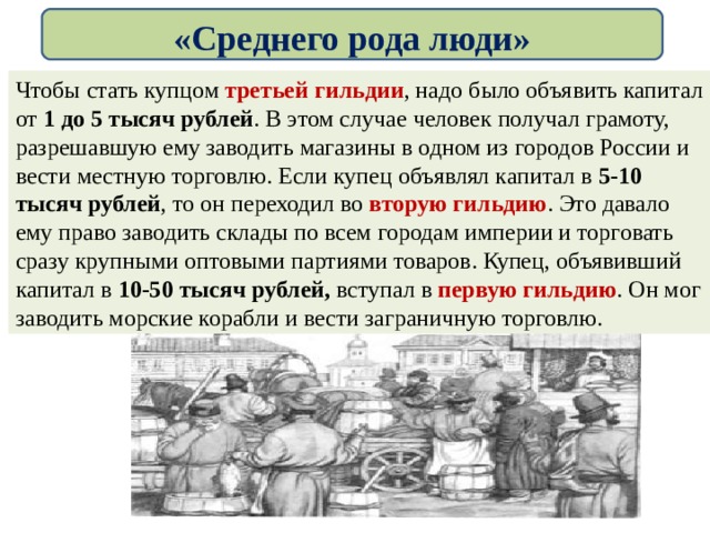 «Среднего рода люди» Чтобы стать купцом третьей гильдии , надо было объявить капитал от 1 до 5 тысяч рублей . В этом случае человек получал грамоту, разрешавшую ему заводить магазины в одном из городов России и вести местную торговлю. Если купец объявлял капитал в 5-10 тысяч рублей , то он переходил во вторую гильдию . Это давало ему право заводить склады по всем городам империи и торговать сразу крупными оптовыми партиями товаров. Купец, объявивший капитал в 10-50 тысяч рублей, вступал в первую гильдию . Он мог заводить морские корабли и вести заграничную торговлю. 