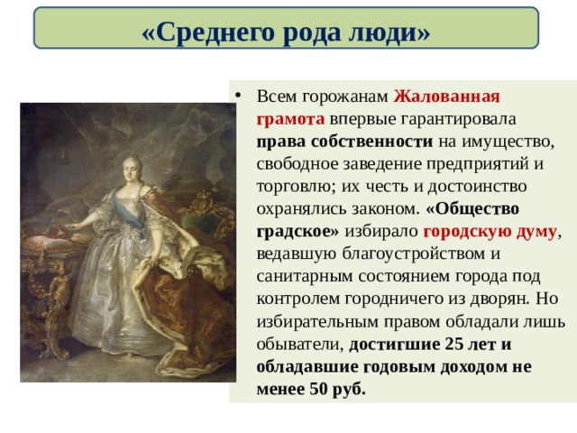 «Среднего рода люди» Всем горожанам Жалованная грамота впервые гарантировала права собственности на имущество, свободное заведение предприятий и торговлю; их честь и достоинство охранялись законом. «Общество градское» избирало городскую думу , ведавшую благоустройством и санитарным состоянием города под контролем городничего из дворян. Но избирательным правом обладали лишь обыватели, достигшие 25 лет и обладавшие годовым доходом не менее 50 руб. 