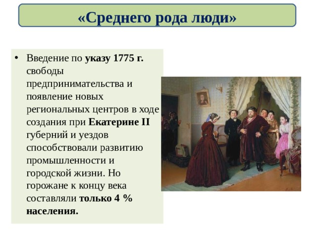«Среднего рода люди» Введение по указу 1775 г. свободы предпринимательства и появление новых региональных центров в ходе создания при Екатерине II губерний и уездов способствовали развитию промышленности и городской жизни. Но горожане к концу века составляли только 4 % населения. 