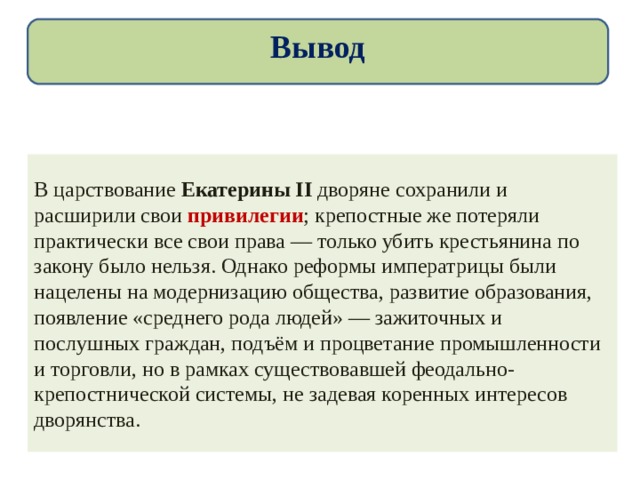 Вывод В царствование Екатерины II дворяне сохранили и расширили свои привилегии ; крепостные же потеряли практически все свои права — только убить крестьянина по закону было нельзя. Однако реформы императрицы были нацелены на модернизацию общества, развитие образования, появление «среднего рода людей» — зажиточных и послушных граждан, подъём и процветание промышленности и торговли, но в рамках существовавшей феодально-крепостнической системы, не задевая коренных интересов дворянства. 
